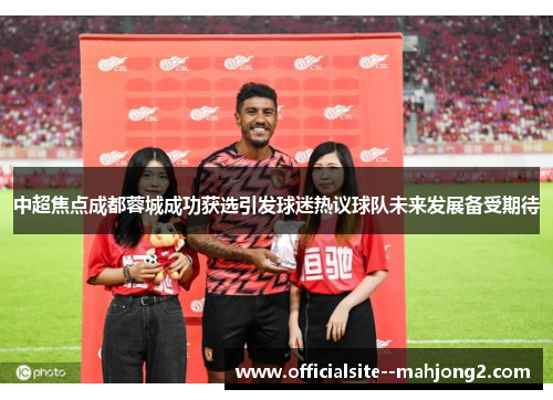 中超焦点成都蓉城成功获选引发球迷热议球队未来发展备受期待 中超焦点成都蓉城成功获选引发球迷热议球队未来发展备受期待