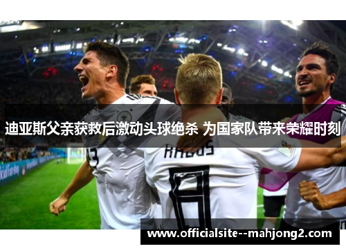 迪亚斯父亲获救后激动头球绝杀 为国家队带来荣耀时刻