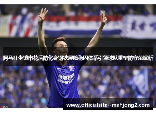 阿马杜坐镇申花后防化身钢铁屏障稳固体系引领球队重塑防守荣耀新