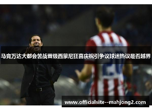 马竞万达大都会苦战晋级西蒙尼狂喜庆祝引争议球迷热议是否越界