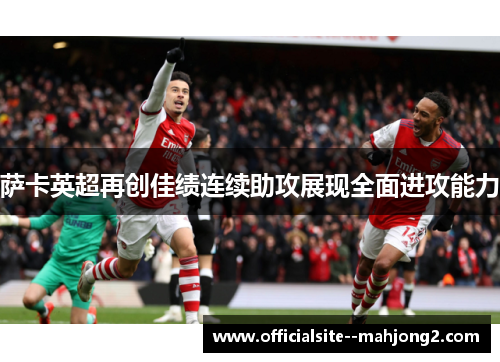 萨卡英超再创佳绩连续助攻展现全面进攻能力